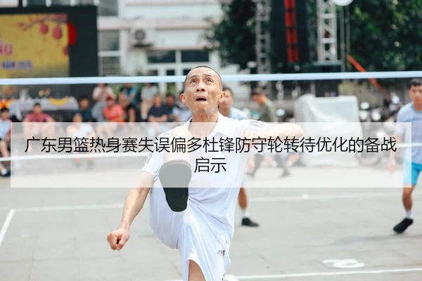 广东男篮热身赛失误偏多杜锋防守轮转待优化的备战启示